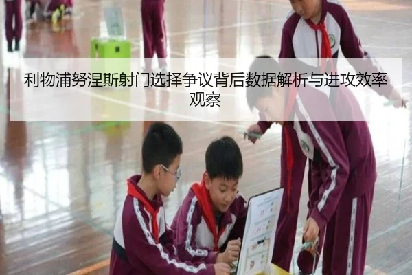 利物浦努涅斯射门选择争议背后数据解析与进攻效率观察
