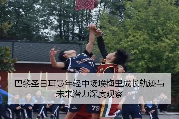 巴黎圣日耳曼年轻中场埃梅里成长轨迹与未来潜力深度观察