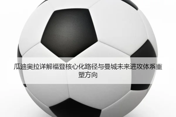 瓜迪奥拉详解福登核心化路径与曼城未来进攻体系重塑方向