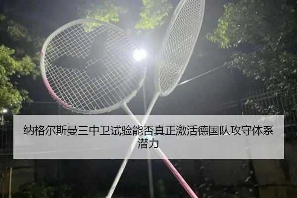 纳格尔斯曼三中卫试验能否真正激活德国队攻守体系潜力