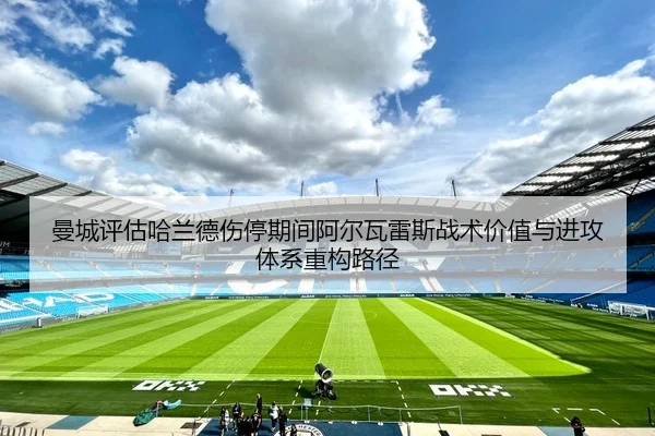 曼城评估哈兰德伤停期间阿尔瓦雷斯战术价值与进攻体系重构路径